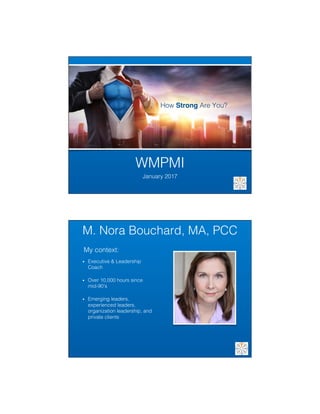 1/10/17	
1	
WMPMI!
January 2017!
How Strong Are You?!
M. Nora Bouchard, MA, PCC!
•  Executive & Leadership
Coach!
•  Over 10,000 hours since
mid-90’s!
•  Emerging leaders,
experienced leaders,
organization leadership, and
private clients!
My context:!
 