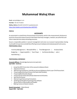 Muhammad Wahaj Khan
Email: wahajk46@gmail.com
Pak Mob: +92-333-7516631
Mailing Address: Block#6 Hs# 6/414 liaqatabad,karachi.
https://pk.linkedin.com/in/wahaj-khan-b0573371
PROFILE
ACCOUNTS
An accountantisa practitionerof accountingoraccountancy,whichisthe measurement,disclosureor
provisionof assurance aboutfinancial informationthathelpsmanagers,investors,tax authoritiesand
othersmake decisionsaboutallocatingresources.
Secure a responsible position in account management and serve as an account representative sharing
my breadthof experience andabilitieseffectingmutual employeeandemployergrowthandsuccess.
PROFESSIONAL SKILLS
InventoryManagement | MicroSoftOffice  Time Management  Analytical Skills
Budgeting | OrganisingSkills  Team Player  Confidence Building  sales
Hard Working |
PROFESSIONAL EXPERIENCE
Accounts OfficersC(Cambridge GarmentsInd.(pvt) Ltd.)
April 2015 - Continue
? UsingTallyERP 9 fromchart of the accountsto Balance Sheet.
? AdjustmentEntries
? Maintainingtrial balance,Profit&LossAccount & Balance sheet asper Chief Accountant.
? PreparingMonthlyPayroll Sheetof all SalesStaff (Outlets)
? PreparingMonthlySalesReport.
? PreparingCashInflows&OutflowsStatementof all Outlets.
? Bank Reconciliation.
? Maintainingall AccountingTransaction.
? HandlingCash& Banktill postingtothe software
? Reconciliationof Receivable andPayable
? Making invoicesof dealernetwork.
Branch Accountant C (StyloShoes)
August 2011 - April 2015
 