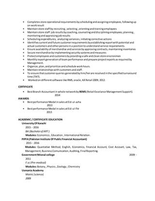 ? Completesstore operationalrequirementsbyschedulingandassigningemployees,followingup
on workresult
? Maintainstore staff by recruiting,selecting,orientingandtrainingemployees
? Maintainstore staff job resultsbycoaching,counselinganddiscipliningemployees;planning,
monitoringandappraisingjobresults
? Schedulingexpenditures, analyzingvariances,initiatingcorrective actions
? Identifiescurrentandfuture customerrequirementsbyestablishingreportwithpotential and
actual customers andotherpersonsina positiontounderstandservice requirements.
? Ensure availabilityof merchandise andservicesbyapprovingcontracts,maintaininginventories
? Secure merchandise byimplementingsecuritysystemsandmeasures
? Protectemployeesandcustomersbyprovidingasafe andcleanstore environmen
? Monthlyreportgenerationof teamperformance andprepare projectreportsasrequiredby
Management.
? Organize,plan,andprioritize andschedule workhours.
? Maintainrelationshipswithcustomersandstaff.
? To ensure thatcustomerqueriesgeneratedbyhim/herare resolvedinthe specifiedturnaround
time (TAT).
? Workedon differentsoftware like RMS,oracle,AXRetail 2009, 2012.
CERTIFICATE
? BestBranch Accountantin whole networkby REMS(Retail Excelance ManagementSupport).
2014
AWARDS
? Bestperformance Medal insalesatEid-ul-azha
2013
? Bestperformance Medal insalesatEid-ul-fitr
2013
ACADEMIC / CERTIFICATE EDUCATION
UniversityOfKarachi
2015 - 2016
BA (Bachelorof ART )
Modules:Economics, Education,International Relation.
PIPFA(Pakistan Institute Of PublicFinancial Accountant)
2015 - 2016
Modules: Quantative Method, English, Economics, Financial Account, Cost Account, Law, Tax,
Management,BusinessComunication,Auditing,FinalReporting.
GovernmentNtional college 2009 -
2011
F.sc (Pre-medical)
Modules:Botany, Physics,Zoology, Chemistry
Usmania Academy
Matric (science)
2009
 