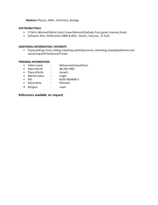 Modules:Physics,Math , Chemistry,Biology
SOFTWARE/TOOLS
? IT Skills:MicrosoftWord,Excel,PowerPointandOutlook,Prezi,gmail,Internet,Email.
? Software:Rms, AXDynamics2009 & 2012 , Oracle , Tallyerp., G-Tech.
ADDITIONAL INFORMATION / INTERESTS
? Enjoywalking,music,hiking,travelling,watchingmovies,swimming,playingbadmintonand
socialisingwithfamilyandfriends.
PERSONAL INFORMATION
? Fathername : MuhammadSaeedKhan
? Date of birth : 08-JAN-1993
? Place of birth : Karachi
? Marital status : single
? NIC : 42101-6614418-3
? Nationality : Pakistani
? Religion : Islam
References available on request
 