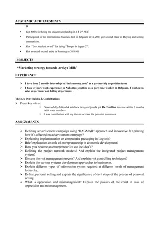 ACADEMIC ACHIEVEMENTS
0
• Got 500rs for being the student scholarship in 1 & 2nd
PUC
• Participated in the International business fest in Belgaum 2012-2013 got second place in Buying and selling
competition.
• Got “Best student award” for being “Topper in degree 2st”
.
• Got awarded second prize in Running in 2008-09
PROJECTS
“Marketing strategy towards Arokya Milk”
EXPERIENCE
 I have done 2 months internship in “indianmoney.com” as a partnership acquisition team
 I have 2 years work experience in Nakshtra jewellers as a part time worker in Belgaum. I worked in
sales department and billing department.
The Key Deliverables & Contributions
 Played key role in :
 Successfully defined & sold new designed jewels got Rs. 2 million revenue within 6 months
with team members.
 I was contribution with my idea to increase the potential customers.
ASSIGNMENTS
 Defining advertisement campaign using “DAGMAR” approach and innovative 3D printing
how it’s affected on advertisement campaign?
 Explaining implementation on computerise packaging in Logistic?
 Brief explanation on role of entrepreneurship in economic development?
 How you become an entrepreneur list out the Idea’s?
 Defining the project network models? And explain the integrated project management
system?
 Discuss the risk management process? And explain risk controlling techniques?
 Explain the various systems development approaches to businesses.
 Explain different types of information system required at different levels of management
hierarchy.
 Define, personal selling and explain the significance of each stage of the process of personal
selling.
 What is oppression and mismanagement? Explain the powers of the court in case of
oppression and mismanagement.
 
