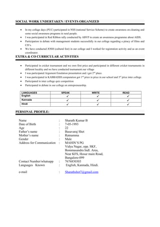 SOCIAL WORK UNDERTAKEN / EVENTS ORGANIZED
• In my collage days (PUC) participated in NSS (national Service Scheme) to create awareness on cleaning and
some social awareness programs in rural people.
• I was participated in Red Ribbon rally conducted by ABVP to create an awareness programme about AIDS.
• Participation in debate with management students successfully in our college regarding a piracy of films and
CD’s.
• We have conducted JOSH (cultural fest) in our college and I worked for registration activity and as an event
coordinator.
EXTRA & CO CURRICULAR ACTIVITIES
• Participated in cricket tournament and we own first price and participated in different cricket tournaments in
different locality and we have conducted tournament our village
• I was participated Argument Emulation presentation and i got 2nd
place.
• I was participated in KABBADDI computation got 1nd
price in price in our school and 3rd
price inter college.
• Participated in inter college quiz competition
• Participated in debate in our college on entrepreneurship.
LANGUAGES SPEAK WRITE READ
English   
Kannada   
Hindi   
PERSONAL PROFILE:
Name : Sharath Kumar B
Date of Birth : 7-05-1993
Age : 22
Father’s name : Basavaraj Shet
Mother’s name : Ratnamma
Gender : Male
Address for Communication : MAHIN’S PG
Vidya Nagar, opp. SKF,
Bommasandra Indl. Area,
Near KFS, Hosur main Road,
Bangalore-099
Contact Number/whatsapp : 7676830303
Languages Known : English, Kannada, Hindi.
e-mail : Sharathshet7@gmail.com
 