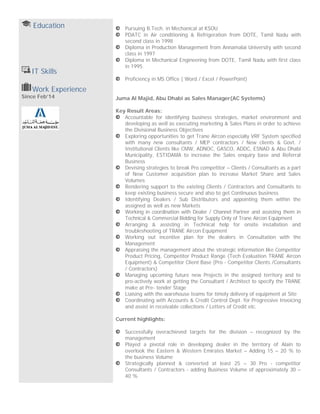 Education
IT Skills
Pursuing B.Tech. in Mechanical at KSOU
PDATC in Air conditioning & Refrigeration from DOTE, Tamil Nadu with
second class in 1998
Diploma in Production Management from Annamalai University with second
class in 1997
Diploma in Mechanical Engineering from DOTE, Tamil Nadu with first class
in 1995
Proficiency in MS Office ( Word / Excel / PowerPoint)
Work Experience
Since Feb’14 Juma Al Majid, Abu Dhabi as Sales Manager(AC Systems)
Key Result Areas:
Accountable for identifying business strategies, market environment and
developing as well as executing marketing & Sales Plans in order to achieve
the Divisional Business Objectives
Exploring opportunities to get Trane Aircon especially VRF System specified
with many new consultants / MEP contractors / New clients & Govt. /
Institutional Clients like CMW, ADNOC, GASCO, ADDC, ESNAD & Abu Dhabi
Municipality, ESTIDAMA to increase the Sales enquiry base and Referral
Business
Devising strategies to break Pro competitor – Clients / Consultants as a part
of New Customer acquisition plan to increase Market Share and Sales
Volumes
Rendering support to the existing Clients / Contractors and Consultants to
keep existing business secure and also to get Continuous business
Identifying Dealers / Sub Distributors and appointing them within the
assigned as well as new Markets
Working in coordination with Dealer / Channel Partner and assisting them in
Technical & Commercial Bidding for Supply Only of Trane Aircon Equipment
Arranging & assisting in Technical help for onsite installation and
troubleshooting of TRANE Aircon Equipment
Working out incentive plan for the dealers in Consultation with the
Management
Appraising the management about the strategic information like Competitor
Product Pricing, Competitor Product Range (Tech Evaluation TRANE Aircon
Equipment) & Competitor Client Base (Pro - Competitor Clients /Consultants
/ Contractors)
Managing upcoming future new Projects in the assigned territory and to
pro-actively work at getting the Consultant / Architect to specify the TRANE
make at Pre- tender Stage
Liaising with the warehouse teams for timely delivery of equipment at Site
Coordinating with Accounts & Credit Control Dept. for Progressive Invoicing
and assist in receivable collections / Letters of Credit etc.
Current highlights:
Successfully overachieved targets for the division – recognized by the
management
Played a pivotal role in developing dealer in the territory of Alain to
overlook the Eastern & Western Emirates Market – Adding 15 – 20 % to
the business Volume
Strategically planned & converted at least 25 – 30 Pro - competitor
Consultants / Contractors - adding Business Volume of approximately 30 –
40 %
 
