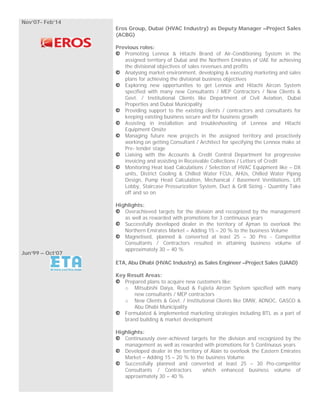 Nov’07- Feb’14
Jun’99 – Oct’07
Eros Group, Dubai (HVAC Industry) as Deputy Manager –Project Sales
(ACBG)
Previous roles:
Promoting Lennox & Hitachi Brand of Air-Conditioning System in the
assigned territory of Dubai and the Northern Emirates of UAE for achieving
the divisional objectives of sales revenues and profits
Analysing market environment, developing & executing marketing and sales
plans for achieving the divisional business objectives
Exploring new opportunities to get Lennox and Hitachi Aircon System
specified with many new Consultants / MEP Contractors / New Clients &
Govt. / Institutional Clients like Department of Civil Aviation, Dubai
Properties and Dubai Municipality
Providing support to the existing clients / contractors and consultants for
keeping existing business secure and for business growth
Assisting in installation and troubleshooting of Lennox and Hitachi
Equipment Onsite
Managing future new projects in the assigned territory and proactively
working on getting Consultant / Architect for specifying the Lennox make at
Pre- tender stage
Liaising with the Accounts & Credit Control Department for progressive
invoicing and assisting in Receivable Collections / Letters of Credit
Monitoring Heat load Calculations / Selection of HVAC Equipment like – DX
units, District Cooling & Chilled Water FCUs, AHUs, Chilled Water Piping
Design, Pump Head Calculation, Mechanical / Basement Ventilations, Lift
Lobby, Staircase Pressurization System, Duct & Grill Sizing - Quantity Take
off and so on
Highlights:
Overachieved targets for the division and recognized by the management
as well as rewarded with promotions for 3 continuous years
Successfully developed dealer in the territory of Ajman to overlook the
Northern Emirates Market – Adding 15 – 20 % to the business Volume
Magnetised, planned & converted at least 25 – 30 Pro - Competitor
Consultants / Contractors resulted in attaining business volume of
approximately 30 – 40 %
ETA, Abu Dhabi (HVAC Industry) as Sales Engineer –Project Sales (UAAD)
Key Result Areas:
Prepared plans to acquire new customers like:
o Mitsubishi Daiya, Ruud & Fujieta Aircon System specified with many
new consultants / MEP contractors
o New Clients & Govt. / Institutional Clients like DMW, ADNOC, GASCO &
Abu Dhabi Municipality
Formulated & implemented marketing strategies including BTL as a part of
brand building & market development
Highlights:
Continuously over-achieved targets for the division and recognized by the
management as well as rewarded with promotions for 5 Continuous years
Developed dealer in the territory of Alain to overlook the Eastern Emirates
Market – Adding 15 – 20 % to the business Volume
Successfully planned and converted at least 25 – 30 Pro-competitor
Consultants / Contractors which enhanced business volume of
approximately 30 – 40 %
 