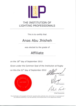 THE INSTITUTION OF
LIGHTING PROFESSIONALS
This is to certify that
Anas Abu Jhisheh
was elected to the grade of
Affi Iiate
on the 18th
day of September 2012
Given under the Common Seal of the Institution at Rugby
This Certificate is the property of the ILP, issued by their authority only, and not by or in pursuance of
any statutory authority, or by the authority of the Government or any department thereof.
 