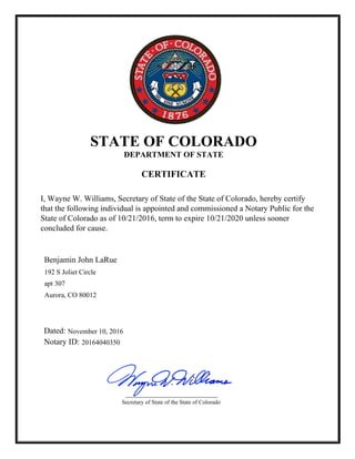 I, Wayne W. Williams, Secretary of State of the State of Colorado, hereby certify
that the following individual is appointed and commissioned a Notary Public for the
State of Colorado as of 10/21/2016, term to expire 10/21/2020 unless sooner
concluded for cause.
STATE OF COLORADO
DEPARTMENT OF STATE
CERTIFICATE
Dated:
Notary ID: 20164040350
192 S Joliet Circle
apt 307
Aurora, CO 80012
November 10, 2016
Benjamin John LaRue
Secretary of State of the State of Colorado
 