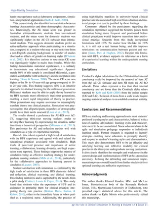 hands-on experience such as laboratory assignments, simula-
tion, and practical applications (Kolb  Kolb, 2005).
This present study also identiﬁed an association between
learning characteristics and three demographic characteris-
tics. Interestingly, the AE mean score was greater in
Australian citizens/domestic students than international
students, and the mean score for domestic students was
signiﬁcantly higher on the AC-CE subscale than interna-
tional students. This suggests domestic students prefer an
active-reﬂective approach when participating in a simula-
tion, compared to a student who may or may not come from
a non-English speaking background. A number of studies
observed no effects of gender on learning styles (D’Amore
et al., 2012). It is therefore curious to note mean CE score
was signiﬁcantly higher in males than females. While this
ﬁnding demonstrates statistical signiﬁcance, it is unlikely
to demonstrate any educational signiﬁcance. Approxi-
mately 80% of this sample is considered Millennial, a gen-
eration comfortable with technology and its integration into
learning (Howe  Strauss, 2000). The mean CE score was
higher in the 36- to 45-year-old age group compared to 18-
to 25-year olds. This ﬁnding suggests HFS is an intuitive
approach for abstract learning for the millennial generation.
Millennial students may be able to apply theory learned to
the HFS scenario more effortlessly than other generations,
enabling a more rapid integration of theory to practice.
Other generations may require assistance to meaningfully
translate theory into clinical practice. Simulation best prac-
tice requires that all participants, regardless of demographic
proﬁle have their needs assessed (Lioce et al., 2015).
The results showed a preference for AE-RO over AC-
CE, suggesting third-year nursing students prefer to
develop their learning by experiencing the situation, rather
than from a theoretical perspective (Milanese et al., 2013).
This preference for AE and reﬂection meshes well with
simulation as a type of experiential learning.
Overall, this cohort reported a high level of satisfaction
with the HFS experience and agreed with and valued the
educational practices associated with simulation. High
levels of perceived presence and importance of active
learning, collaboration, learning diversity, and high expec-
tation were reported. These ﬁndings support the premise of
simulation being an effective teaching strategy for under-
graduate nursing students (Mills et al., 2014), particularly
for the collaborative approaches to learning present in
simulation (Lasater, 2007).
Student satisfaction with simulation is conﬁrmed by the
high levels of satisfaction in three HFS elements: debrief
and reﬂection, clinical reasoning, and clinical learning.
This ﬁnding reinforces and is supported by the results from
a pilot study (Tutticci, Lewis  Coyer, 2016). This study
found that students value the experience of HFS and its
assistance in preparing them for clinical practice; inte-
grating theory into practice (Wotton, Davis, Button, 
Kelton, 2010), either in the immediate future or when qual-
iﬁed as a registered nurse. Additionally, the practice of
using high-ﬁdelity manikins in university-based clinical
practice and its associated high cost from a human and ma-
terial perspective can be justiﬁed by these ﬁndings.
Comments offered by the participants regarding the
simulation experience suggested the beneﬁts gained from
simulation being more frequent and positioned before
clinical practicum would improve transition into profes-
sional practice. Students from this study recognized
limitations with HFS. No matter how life-like the HFS
is, it is still not a real human being, and this imposes
restrictions on communication between patient and stu-
dent (Gates, Parr,  Hughen, 2012). Despite this limita-
tion with HFS, evidence supports its relevance as a form
of experiential learning within the undergraduate nursing
curriculum.
Limitations
Cronbach’s alpha calculations for the LSI-identiﬁed internal
consistency could be improved by the removal of item 5C
from the AC-CE subscale and item 5B from the AE-RO
subscale. These values represent a less than ideal internal
consistency and are lower than the Cronbach alpha values
reported by Kolb and Kolb (2005) from the online sample
(0.82 and 0.82). Removal of items from a scale would require
ongoing statistical analyses to re-establish construct validity.
Conclusions and Recommendations
HFS as a teaching and learning approach suits most students’
preferred learning styles and characteristics, balanced with a
note of caution. All students’ learning styles and character-
istics need to be accommodated. Nurse educators have to be
agile and simulation pedagogy responsive to individuals
learning needs. Further research is required to identify
strategies enabling nurse educators to promptly identify
and respond to student’s learning styles and characteristics.
This study also demonstrates HFS to be an effective and
satisfying learning and reﬂective modality for clinical
practice in the third-year undergraduate nursing curriculum.
It also clearly identiﬁes the strengths and weaknesses in the
current design and implementation of HFS at this Australian
university. Reﬁning the debrieﬁng and simulation imple-
mentation process would beneﬁt from further study to deliver
optional learning and reﬂective experiences.
Acknowledgments
The author thanks Edward Gosden, MSc, and Ms Lee
Jones, Biostatistician both of the Research Methods
Group, IHBI, Queensland University of Technology, who
provided expert statistical advice for this article. The
author thanks to Kylie Morris who professionally edited
this manuscript.
High-Fidelity Simulation 519
pp 511-521  Clinical Simulation in Nursing  Volume 12  Issue 11
 