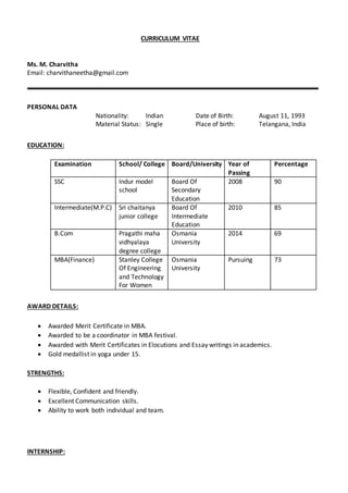 CURRICULUM VITAE
Ms. M. Charvitha
Email: charvithaneetha@gmail.com
PERSONAL DATA
Nationality: Indian Date of Birth: August 11, 1993
Material Status: Single Place of birth: Telangana, India
EDUCATION:
Examination School/ College Board/University Year of
Passing
Percentage
SSC Indur model
school
Board Of
Secondary
Education
2008 90
Intermediate(M.P.C) Sri chaitanya
junior college
Board Of
Intermediate
Education
2010 85
B.Com Pragathi maha
vidhyalaya
degree college
Osmania
University
2014 69
MBA(Finance) Stanley College
Of Engineering
and Technology
For Women
Osmania
University
Pursuing 73
AWARD DETAILS:
 Awarded Merit Certificate in MBA.
 Awarded to be a coordinator in MBA festival.
 Awarded with Merit Certificates in Elocutions and Essay writings in academics.
 Gold medallist in yoga under 15.
STRENGTHS:
 Flexible, Confident and friendly.
 Excellent Communication skills.
 Ability to work both individual and team.
INTERNSHIP:
 