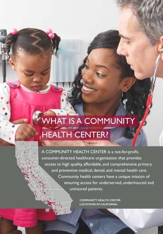COMMUNITY HEALTH CENTER
LOCATIONS IN CALIFORNIA.
A COMMUNITY HEALTH CENTER is a not-for-profit,
consumer-directed healthcare organization that provides
access to high quality, affordable, and comprehensive primary
and preventive medical, dental, and mental health care.
Community health centers have a unique mission of
ensuring access for underserved, underinsured and
uninsured patients.
WHAT IS A COMMUNITY
HEALTH CENTER?
 