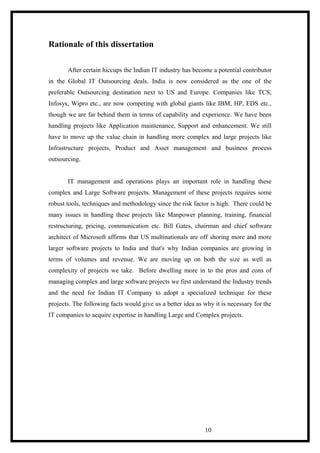 Rationale of this dissertation
After certain hiccups the Indian IT industry has become a potential contributor
in the Global IT Outsourcing deals. India is now considered as the one of the
preferable Outsourcing destination next to US and Europe. Companies like TCS,
Infosys, Wipro etc., are now competing with global giants like IBM, HP, EDS etc.,
though we are far behind them in terms of capability and experience. We have been
handling projects like Application maintenance, Support and enhancement. We still
have to move up the value chain in handling more complex and large projects like
Infrastructure projects, Product and Asset management and business process
outsourcing.
IT management and operations plays an important role in handling these
complex and Large Software projects. Management of these projects requires some
robust tools, techniques and methodology since the risk factor is high. There could be
many issues in handling these projects like Manpower planning, training, financial
restructuring, pricing, communication etc. Bill Gates, chairman and chief software
architect of Microsoft affirms that US multinationals are off shoring more and more
larger software projects to India and that's why Indian companies are growing in
terms of volumes and revenue. We are moving up on both the size as well as
complexity of projects we take. Before dwelling more in to the pros and cons of
managing complex and large software projects we first understand the Industry trends
and the need for Indian IT Company to adopt a specialized technique for these
projects. The following facts would give us a better idea as why it is necessary for the
IT companies to acquire expertise in handling Large and Complex projects.
10
 