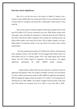 Deal Size and its Significance
After all, it was the first time in the history of Indian IT industry, that a
contract as big as $400 million was outsourced to India. It was several times the worth
of many Indian IT companies and equals HCL Technologies' annual export revenue
for03-04.
But was the contract for Indian companies really large in global terms? Of the
total $163 billion of IT services outsourced every year, $400 million sounds small.
Then again, why is the Indian IT community so exuberant about the deal? Which are
the factors that prevent Indian companies from clearing the screening process for
billion dollar tenders, leave alone bid for them. Will an Indian company ever bag a
billion-dollar IT outsourced contract in the near future? We answer some of these
questionshere.
The total committed deal stands at €1.8 billion ($2.2 billion), divided among
three companies Infosys, TCS and IBM. TCS has bagged $260 million while over
$140 million will go in to Infosys' pocket. This is the single largest deal for both
Infosys and TCS, India's largest IT companies. TCS and Infosys will support
application maintenance for ABN AMRO's global locations.
Another Indian company Patni has been selected as a preferred vendor for
application development. Patni will compete with IBM, Accenture, TCS and Infosys
for what is called a discretionary spend by ABN AMRO for application development.
IBM has bagged the biggest chunk that stands at €1.5 billion. It will manage the IT
infrastructure for ABN AMRO. The number of global outsourced deals worth more
than $100 million has increased from 49 in 2002 to more than 200 in 2004.
11
 