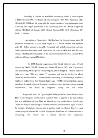 According to Gartner, the worldwide outsourcing market is slated to grow
to $429 billion in 2008. The big six of outsourcing are: IBM, ACS, Accenture, CSC,
EDS and HP. IBM leads the group with the biggest number of large outsourcing deals
in its kitty. The largest global deals in the outsourcing arena are IBM-JP Morgan ($5
billion), EDS-Bank of America ($4.5 billion), Siemens-BBC ($3.6 billion) and HP-
ABB ($3billion).
According to Datamonitor, IBM has been the biggest winner taking 21
percent of all contracts. In 2003, IBM bagged a $1.2 billion contract with Michelin
and a $1.1 billion contract with ABB. Compared with global outsourcing contracts,
Indian contracts seem very small. Apart from the ABN AMRO deal with TCS and
Infosys, other big outsourcing deals in the Indian scenario are TCS-GE Medical ($100
million)andWipro-Lattice($70million).
In 2004, Europe outperformed the United States in terms of total
outsourcing. While ITO (IT Outsourcing) formed 67 percent, BPO was 37 percent of
total outsourcing. Of the global outsourcing pie, only a meager $ 17 billion comes to
India every year. Why are Indian IT companies not able to bid for big global
contracts? Because Indian IT companies lack the ability to takeover large number of
employees and assets on their balance sheet. Large ITO (IT outsourcing) deals require
transfer of thousands of people. It requires transfer of assets like data centers, network
infrastructure. The Indian IT companies clearly lack that ability.
Large deals lower the Operating Profit Margin (OPM) on the balance sheet.
There is unwillingness on the part of Indian IT firms to operate in the high volume
area as it will dilute margins. They are focused more on profits than at growth. Also
Clients are wary of outsourcing to vendors who have annual revenues equal to that of
the contract. It heightens risk and puts a question mark on efficient delivery. Large
contracts require massive HR exercise. Employees should not feel demotivated due to
outsourcing. It's almost like a merger between two companies.
12
 
