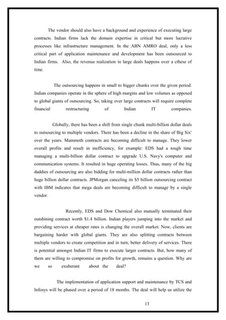The vendor should also have a background and experience of executing large
contracts. Indian firms lack the domain expertise in critical but more lucrative
processes like infrastructure management. In the ABN AMRO deal, only a less
critical part of application maintenance and development has been outsourced to
Indian firms. Also, the revenue realization in large deals happens over a cthese of
time.
The outsourcing happens in small to bigger chunks over the given period.
Indian companies operate in the sphere of high margins and low volumes as opposed
to global giants of outsourcing. So, taking over large contracts will require complete
financial restructuring of Indian IT companies.
Globally, there has been a shift from single chunk multi-billion dollar deals
to outsourcing to multiple vendors. There has been a decline in the share of Big Six'
over the years. Mammoth contracts are becoming difficult to manage. They lower
overall profits and result in inefficiency, for example: EDS had a tough time
managing a multi-billion dollar contract to upgrade U.S. Navy's computer and
communication systems. It resulted in huge operating losses. Thus, many of the big
daddies of outsourcing are also bidding for multi-million dollar contracts rather than
huge billion dollar contracts. JPMorgan canceling its $5 billion outsourcing contract
with IBM indicates that mega deals are becoming difficult to manage by a single
vendor.
Recently, EDS and Dow Chemical also mutually terminated their
outshining contract worth $1.4 billion. Indian players jumping into the market and
providing services at cheaper rates is changing the overall market. Now, clients are
bargaining harder with global giants. They are also splitting contracts between
multiple vendors to create competition and in turn, better delivery of services. There
is potential amongst Indian IT firms to execute larger contracts. But, how many of
them are willing to compromise on profits for growth, remains a question. Why are
we so exuberant about the deal?
The implementation of application support and maintenance by TCS and
Infosys will be phased over a period of 18 months. The deal will help us utilize the
13
 