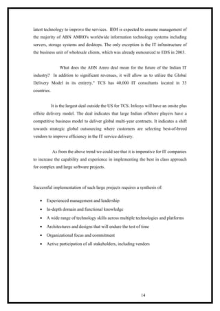 latest technology to improve the services. IBM is expected to assume management of
the majority of ABN AMRO's worldwide information technology systems including
servers, storage systems and desktops. The only exception is the IT infrastructure of
the business unit of wholesale clients, which was already outsourced to EDS in 2003.
What does the ABN Amro deal mean for the future of the Indian IT
industry? In addition to significant revenues, it will allow us to utilize the Global
Delivery Model in its entirety." TCS has 40,000 IT consultants located in 33
countries.
It is the largest deal outside the US for TCS. Infosys will have an onsite plus
offsite delivery model. The deal indicates that large Indian offshore players have a
competitive business model to deliver global multi-year contracts. It indicates a shift
towards strategic global outsourcing where customers are selecting best-of-breed
vendors to improve efficiency in the IT service delivery.
As from the above trend we could see that it is imperative for IT companies
to increase the capability and experience in implementing the best in class approach
for complex and large software projects.
Successful implementation of such large projects requires a synthesis of:
• Experienced management and leadership
• In-depth domain and functional knowledge
• A wide range of technology skills across multiple technologies and platforms
• Architectures and designs that will endure the test of time
• Organizational focus and commitment
• Active participation of all stakeholders, including vendors
14
 