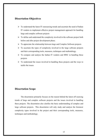 Dissertation Objectives
 To understand the latest IT outsourcing trends and ascertain the need of Indian
IT vendors to implement effective project management approach for handling
large and complex software projects
 To define and understand the complexity involved in the software project both
before and after project development phase.
 To appreciate the relationship between large and Complex Software projects
 To ascertain the types of complexity involved in the large software projects
and their corresponding tools, measures, techniques and methodology.
 To compare and analyze the Indian IT vendors and MNC in handling these
projects
 To understand the issues involved in handling these projects and the ways to
tackle the issues.
Dissertation Scope
The dissertation primarily focuses on the reason behind the latest off sourcing
trends of large and complex software projects and the issues involved in handling
these projects. The dissertation also clarifies the basic understanding of complex and
large software projects. This dissertation will only study and analyze the foremost
complexity types involved in the project and their corresponding tools, measures,
techniques and methodology.
15
 