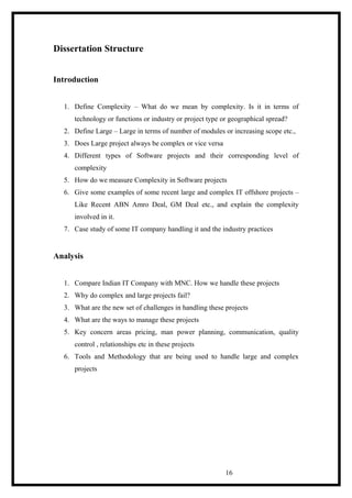 Dissertation Structure
Introduction
1. Define Complexity – What do we mean by complexity. Is it in terms of
technology or functions or industry or project type or geographical spread?
2. Define Large – Large in terms of number of modules or increasing scope etc.,
3. Does Large project always be complex or vice versa
4. Different types of Software projects and their corresponding level of
complexity
5. How do we measure Complexity in Software projects
6. Give some examples of some recent large and complex IT offshore projects –
Like Recent ABN Amro Deal, GM Deal etc., and explain the complexity
involved in it.
7. Case study of some IT company handling it and the industry practices
Analysis
1. Compare Indian IT Company with MNC. How we handle these projects
2. Why do complex and large projects fail?
3. What are the new set of challenges in handling these projects
4. What are the ways to manage these projects
5. Key concern areas pricing, man power planning, communication, quality
control , relationships etc in these projects
6. Tools and Methodology that are being used to handle large and complex
projects
16
 