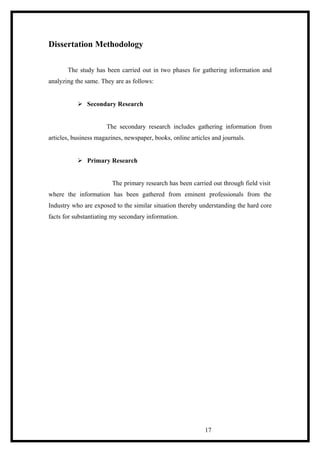 Dissertation Methodology
The study has been carried out in two phases for gathering information and
analyzing the same. They are as follows:
 Secondary Research
The secondary research includes gathering information from
articles, business magazines, newspaper, books, online articles and journals.
 Primary Research
The primary research has been carried out through field visit
where the information has been gathered from eminent professionals from the
Industry who are exposed to the similar situation thereby understanding the hard core
facts for substantiating my secondary information.
17
 