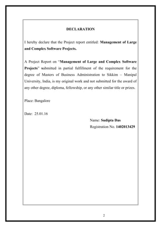 DECLARATION
I hereby declare that the Project report entitled: Management of Large
and Complex Software Projects.
A Project Report on “Management of Large and Complex Software
Projects” submitted in partial fulfillment of the requirement for the
degree of Masters of Business Administration to Sikkim – Manipal
University, India, is my original work and not submitted for the award of
any other degree, diploma, fellowship, or any other similar title or prizes.
Place: Bangalore
Date: 25.01.16
Name: Sudipta Das
Registration No. 1402013429
2
 
