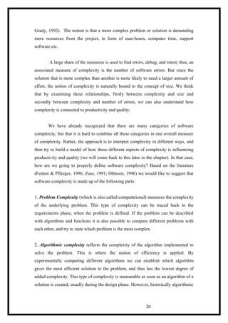 Grady, 1992). The notion is that a more complex problem or solution is demanding
more resources from the project, in form of man-hours, computer time, support
software etc.
A large share of the resources is used to find errors, debug, and retest; thus, an
associated measure of complexity is the number of software errors. But since the
solution that is more complex than another is more likely to need a larger amount of
effort, the notion of complexity is naturally bound to the concept of size. We think
that by examining these relationships, firstly between complexity and size and
secondly between complexity and number of errors, we can also understand how
complexity is connected to productivity and quality.
We have already recognized that there are many categories of software
complexity, but that it is hard to combine all these categories in one overall measure
of complexity. Rather, the approach is to interpret complexity in different ways, and
then try to build a model of how these different aspects of complexity is influencing
productivity and quality (we will come back to this later in the chapter). In that case,
how are we going to properly define software complexity? Based on the literature
(Fenton & Pfleeger, 1996; Zuse, 1991; Ohlsson, 1996) we would like to suggest that
software complexity is made up of the following parts:
1. Problem Complexity (which is also called computational) measures the complexity
of the underlying problem. This type of complexity can be traced back to the
requirements phase, when the problem is defined. If the problem can be described
with algorithms and functions it is also possible to compare different problems with
each other, and try to state which problem is the most complex.
2. Algorithmic complexity reflects the complexity of the algorithm implemented to
solve the problem. This is where the notion of efficiency is applied. By
experimentally comparing different algorithms we can establish which algorithm
gives the most efficient solution to the problem, and thus has the lowest degree of
added complexity. This type of complexity is measurable as soon as an algorithm of a
solution is created, usually during the design phase. However, historically algorithmic
20
 