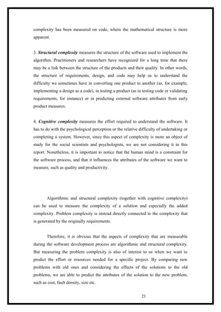 complexity has been measured on code, where the mathematical structure is more
apparent.
3. Structural complexity measures the structure of the software used to implement the
algorithm. Practitioners and researchers have recognized for a long time that there
may be a link between the structure of the products and their quality. In other words,
the structure of requirements, design, and code may help us to understand the
difficulty we sometimes have in converting one product to another (as, for example,
implementing a design as a code), in testing a product (as in testing code or validating
requirements, for instance) or in predicting external software attributes from early
product measures.
4. Cognitive complexity measures the effort required to understand the software. It
has to do with the psychological perception or the relative difficulty of undertaking or
completing a system. However, since this aspect of complexity is more an object of
study for the social scientists and psychologists, we are not considering it in this
report. Nonetheless, it is important to notice that the human mind is a constraint for
the software process, and that it influences the attributes of the software we want to
measure, such as quality and productivity.
Algorithmic and structural complexity (together with cognitive complexity)
can be used to measure the complexity of a solution and especially the added
complexity. Problem complexity is instead directly connected to the complexity that
is generated by the originally requirements.
Therefore, it is obvious that the aspects of complexity that are measurable
during the software development process are algorithmic and structural complexity.
But measuring the problem complexity is also of interest to us when we want to
predict the effort or resources needed for a specific project. By comparing new
problems with old ones and considering the effects of the solutions to the old
problems, we are able to predict the attributes of the solution to the new problem,
such as cost, fault density, size etc.
21
 