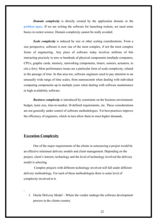 Domain complexity is directly created by the application domain or the
problem space. If we are writing the software for launching rockets, we need some
basics in rocket science. Domain complexity cannot be really avoided.
Scale complexity is induced by size or other scaling considerations. From a
size perspective, software is now one of the most complex, if not the most complex
forms of engineering. Any piece of software today involves millions of bits
interacting precisely in tens or hundreds of physical components (multiple computers,
CPUs, graphic cards, memory, networking components, timers, sensors, actuators, to
cite a few). Most performance issues are a particular form of scale complexity, related
to the passage of time. In that area too, software engineers need to pay attention to an
unusually wide range of time scales, from nanoseconds when dealing with individual
computing components up to multiple years when dealing with software maintenance
or high availability software.
Business complexity is introduced by constraints on the business environment:
budget, team size, time-to-market, ill-defined requirements, etc. These considerations
are not generally under control of software methodologies. Yet best practices improve
the efficiency of engineers, which in turn allow them to meet higher demands.
Execution Complexity
One of the major requirements of the clients in outsourcing a project would be
an effective minimum delivery models and client management. Depending on the
project, client’s interest, technology and the level of technology involved the delivery
model is selecting.
Complex projects with different technology involved will fall under different
delivery methodology. For each of these methodologies there is some level of
complexity involved in it.
1. Onsite Delivery Model – Where the vendor undergo the software development
process in the clients country.
22
 