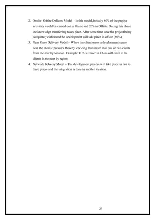 2. Onsite- Offsite Delivery Model – In this model, initially 80% of the project
activities would be carried out in Onsite and 20% in Offsite. During this phase
the knowledge transferring takes place. After some time once the project being
completely elaborated the development will take place in offsite (80%)
3. Near Shore Delivery Model – Where the client opens a development center
near the clients’ presence thereby servicing from more than one or two clients
from the near by location. Example: TCS’s Center in China will cater to the
clients in the near by region
4. Network Delivery Model – The development process will take place in two to
three places and the integration is done in another location.
23
 