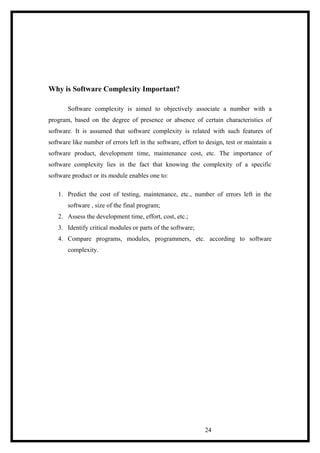 Why is Software Complexity Important?
Software complexity is aimed to objectively associate a number with a
program, based on the degree of presence or absence of certain characteristics of
software. It is assumed that software complexity is related with such features of
software like number of errors left in the software, effort to design, test or maintain a
software product, development time, maintenance cost, etc. The importance of
software complexity lies in the fact that knowing the complexity of a specific
software product or its module enables one to:
1. Predict the cost of testing, maintenance, etc., number of errors left in the
software , size of the final program;
2. Assess the development time, effort, cost, etc.;
3. Identify critical modules or parts of the software;
4. Compare programs, modules, programmers, etc. according to software
complexity.
24
 