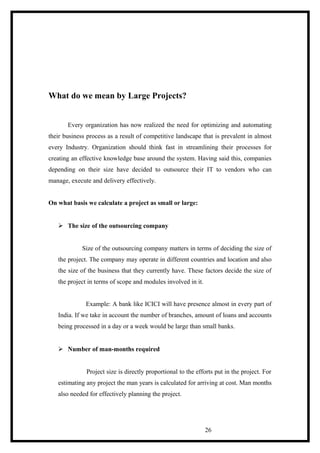 What do we mean by Large Projects?
Every organization has now realized the need for optimizing and automating
their business process as a result of competitive landscape that is prevalent in almost
every Industry. Organization should think fast in streamlining their processes for
creating an effective knowledge base around the system. Having said this, companies
depending on their size have decided to outsource their IT to vendors who can
manage, execute and delivery effectively.
On what basis we calculate a project as small or large:
 The size of the outsourcing company
Size of the outsourcing company matters in terms of deciding the size of
the project. The company may operate in different countries and location and also
the size of the business that they currently have. These factors decide the size of
the project in terms of scope and modules involved in it.
Example: A bank like ICICI will have presence almost in every part of
India. If we take in account the number of branches, amount of loans and accounts
being processed in a day or a week would be large than small banks.
 Number of man-months required
Project size is directly proportional to the efforts put in the project. For
estimating any project the man years is calculated for arriving at cost. Man months
also needed for effectively planning the project.
26
 