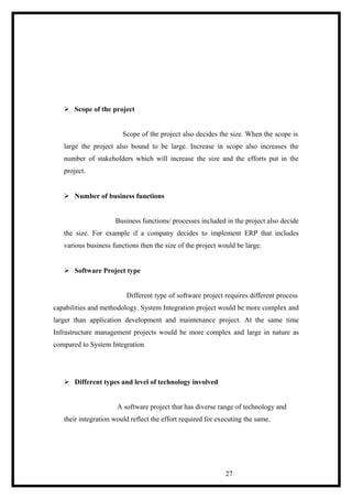  Scope of the project
Scope of the project also decides the size. When the scope is
large the project also bound to be large. Increase in scope also increases the
number of stakeholders which will increase the size and the efforts put in the
project.
 Number of business functions
Business functions/ processes included in the project also decide
the size. For example if a company decides to implement ERP that includes
various business functions then the size of the project would be large.
 Software Project type
Different type of software project requires different process
capabilities and methodology. System Integration project would be more complex and
larger than application development and maintenance project. At the same time
Infrastructure management projects would be more complex and large in nature as
compared to System Integration
 Different types and level of technology involved
A software project that has diverse range of technology and
their integration would reflect the effort required for executing the same.
27
 