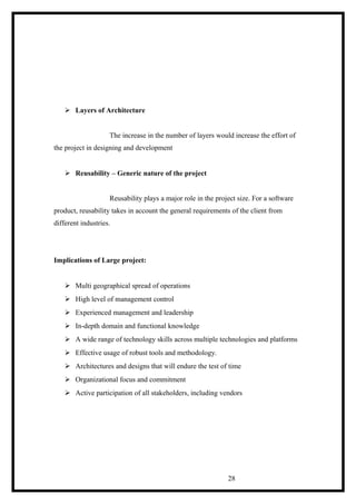  Layers of Architecture
The increase in the number of layers would increase the effort of
the project in designing and development
 Reusability – Generic nature of the project
Reusability plays a major role in the project size. For a software
product, reusability takes in account the general requirements of the client from
different industries.
Implications of Large project:
 Multi geographical spread of operations
 High level of management control
 Experienced management and leadership
 In-depth domain and functional knowledge
 A wide range of technology skills across multiple technologies and platforms
 Effective usage of robust tools and methodology.
 Architectures and designs that will endure the test of time
 Organizational focus and commitment
 Active participation of all stakeholders, including vendors
28
 