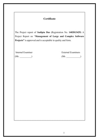 Certificate
The Project report of Sudipta Das (Registration No. 1402013429) A
Project Report on “Management of Large and Complex Software
Projects” is approved and is acceptable in quality and form.
Internal Examiner External Examiners
(Mr. __________) (Mr. ____________)
3
 