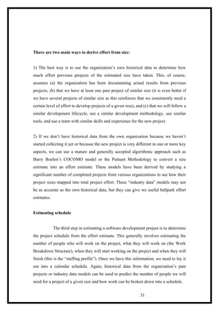 There are two main ways to derive effort from size:
1) The best way is to use the organization’s own historical data to determine how
much effort previous projects of the estimated size have taken. This, of course,
assumes (a) the organization has been documenting actual results from previous
projects, (b) that we have at least one past project of similar size (it is even better if
we have several projects of similar size as this reinforces that we consistently need a
certain level of effort to develop projects of a given size), and (c) that we will follow a
similar development lifecycle, use a similar development methodology, use similar
tools, and use a team with similar skills and experience for the new project.
2) If we don’t have historical data from the own organization because we haven’t
started collecting it yet or because the new project is very different in one or more key
aspects, we can use a mature and generally accepted algorithmic approach such as
Barry Boehm’s COCOMO model or the Putnam Methodology to convert a size
estimate into an effort estimate. These models have been derived by studying a
significant number of completed projects from various organizations to see how their
project sizes mapped into total project effort. These “industry data” models may not
be as accurate as the own historical data, but they can give we useful ballpark effort
estimates.
Estimating schedule
The third step in estimating a software development project is to determine
the project schedule from the effort estimate. This generally involves estimating the
number of people who will work on the project, what they will work on (the Work
Breakdown Structure), when they will start working on the project and when they will
finish (this is the “staffing profile”). Once we have this information, we need to lay it
out into a calendar schedule. Again, historical data from the organization’s past
projects or industry data models can be used to predict the number of people we will
need for a project of a given size and how work can be broken down into a schedule.
31
 