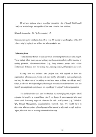 If we have nothing else, a schedule estimation rule of thumb [McConnell
1996] can be used to get a rough idea of the total calendar time required:
Schedule in months = 3.0 * (effort-months) 1/3
Opinions vary as to whether 2.0 or 2.5 or even 4.0 should be used in place of the 3.0
value – only by trying it out will we see what works for we.
Estimating Cost
There are many factors to consider when estimating the total cost of a project.
These include labor, hardware and software purchases or rentals, travel for meeting or
testing purposes, telecommunications (e.g., long distance phone calls, video-
conferences, dedicated lines for testing, etc.), training courses, office space, and so on.
Exactly how we estimate total project cost will depend on how the
organization allocates costs. Some costs may not be allocated to individual projects
and may be taken care of by adding an overhead value to labor rates ($ per hour).
Often, a software development project manager will only estimate the labor cost and
identify any additional project costs not considered “overhead” by the organization.
The simplest labor cost can be obtained by multiplying the project’s effort
estimate (in hour) by a general labor rate ($ per hour). A more accurate labor cost
would result from using a specific labor rate for each staff position (e.g., Technical,
QA, Project Management, Documentation, Support, etc.). We would have to
determine what percentage of total project effort should be allocated to each position.
Again, historical data or industry data models can help.
32
 