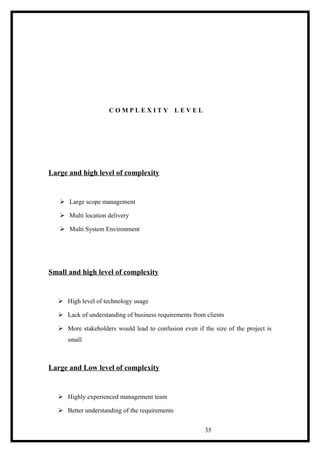 Large and high level of complexity
 Large scope management
 Multi location delivery
 Multi System Environment
Small and high level of complexity
 High level of technology usage
 Lack of understanding of business requirements from clients
 More stakeholders would lead to confusion even if the size of the project is
small
Large and Low level of complexity
 Highly experienced management team
 Better understanding of the requirements
35
C O M P L E X I T Y L E V E L
 