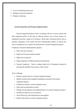 1. Level of technology being used
2. Multiple location development
3. Manpower planning
System Integration and Package Implementation
System Integration projects involve in dealing with two or more systems and
their integration points. In this type of software projects, two or more systems are
integrated to provide a single set of solutions. These types of projects heavily rely on
seamless integration of the system and their understanding. Before we discuss the
level of complexity let us analyze the characteristic of System Integration projects.
Complexity of System Implementation projects:
 More man years required
 High level of system analysis needed
 High level of expertise
 Proper alignment of different product functionalities
 Testing Complexity – Need to undergo high level of Integration testing for
ensuring the reliability and accuracy of the system.
How to Manage:
 Prepare a project plan for a systems integration project
 Identify technical and managerial challenges associated with systems
integration projects
 Establish an effective systems integration team
 Select and use performance metrics
 Manage the development and implementation of a systems integration project
 Establish an effective test environment
 Work effectively with subcontractors and suppliers
 Monitor and control a systems integration project
38
 