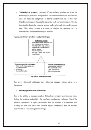 • Technological prowess: Ultimately it’s the software product and hence the
technological prowess is indispensable. The relationship between the front-end
ease and back-end complexity is directly proportional, i.e. as the user-
friendliness increases the complexities at the back-end also increases. Also the
functionality has to be balanced against back-end complexities and front-end
ease. This brings creates a scenario of finding the optimum mix of
functionality, ease and technological prowess.
Figure 3: Software product Market Strategies
The above discussed challenges have following strategic options given as a
framework:
• Develop predictability of business
This is the ability to manage paradox. Technology is highly evolving and hence
finding the business predictability for a software product is a challenge. Also if the
business opportunity is highly predictable than the number of competitors both
existing and new will make the situation highly competitive. But the business
predictability is a risk management strategy.
43
 