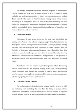 For example the latest buzzword for Indian IT companies is BPO-Business
Process Outsourcing. Now how is product related to BPO? It makes a highly
profitable and predictable opportunity, by simply processing on one’s own product.
This is precisely what is done by Kale Consultants, which processes airlines revenue
accounting on its own product RevERA. Here the Business profitability has to be
linked with the technology management, forecasting and risk assessment. A detailed
analysis is required of various scenarios and its impact because of technology and
business dynamism has to be conducted.
• Productizing Services
This strategy is more about moving up the value chain by climbing the
learning curve. As most of the software companies are providing the maintenance and
development services, which give them a considerable knowledge about the industry
processes. They can leverage on these experiences to create a product. Here the
flexibility of the product is important and hence the client relationships allow for a
cushion to learn, test and implement new ideas. A successful product this way
establishes a ‘champion account’ and hence a strong reference to new prospects. It
works as a waterfall effect where one reference client gives opportunity to win new
clients.
Basically it’s a win-win situation of joint developmental efforts. The existing
services clients serve as a risk mitigation strategy in two ways. One by generating
certain minimum sales volume and secondly it reduces some developmental
costs/investments which are lost in experiments. The result is a most optimum product
which is high quality, low cost and quick to market.
• Leveraging external resources
The product success is dependent on the company’s ability to invest in R&D
and marketing, while controlling the costs. Thus the ability to leverage external
restheces for reduced time to market and lower cost structure becomes an important
strategic decision. This can be done by going for alliances or outsourcing. Company
44
 