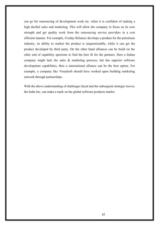 can go for outsourcing of development work etc. when it is confident of making a
high decibel sales and marketing. This will allow the company to focus on its core
strength and get quality work from the outsourcing service providers in a cost
efficient manner. For example, if today Reliance develops a product for the petroleum
industry, its ability to market the product is unquestionable, while it can get the
product developed by third party. On the other hand alliances can be build on the
other end of capability spectrum to find the best fit for the partners. Here a Indian
company might lack the sales & marketing prowess, but has superior software
development capabilities, then a international alliance can be the best option. For
example, a company like Visualsoft should have worked upon building marketing
network through partnerships.
With the above understanding of challenges faced and the subsequent strategic moves,
the India Inc. can make a mark on the global software products market
45
 