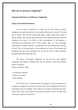 How do we measure Complexity?
Structural Measures of Software Complexity
Types of structural measures
In the model of complexity we found that the link between software
complexity, size and productivity is not as simple and obvious as it seems. We would
like to assume, that, all other things being equal, a large module takes longer to
specify, design, code, and test than a small one. But we argued that also the structural
complexity by means of its effect on the error-proneness of the program is
determining the productivity level of the project. Thus, we must investigate
characteristics of product structure, and determine how they influence the outcomes
we seek. Now we focus primarily on code measures, but many of the concepts and
techniques that have been introduced here can also be used on other documents
produced during the product life cycle.
The notion of structural complexity can also be seen from different
viewpoints, each playing a different role. We can identify at least three different
aspects of structure
(Fenton & Pfleeger, 1996):
1. Control-flow structure
2. Data-flow structure
3. Data structure
The Control flow is concerned with the sequence in which instructions are
executed in a program. This aspect of structure takes into consideration the iterative
and looping nature of a program. Thus, whereas size counts an instruction only once,
control flows make more visible the fact that an instruction may be executed many
times as the program is actually run.
46
 