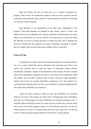 Data flow follows the trail of a data item as it is created or handled by a
program. Many times, the transactions applied to data are more complex than the
instructions that implement them; data-flow measures depict the behavior of the data
as it interacts with the program.
Data Structure is the organization of the data itself, independent of the
program. When data elements are arranged as lists, queues, stacks, or other well-
defined structures, the algorithms for creating, modifying, or deleting them are more
likely to be well-defined, too. So the structure of the data tells us a great deal about
the difficulty involved in writing programs to handle the data, and in defining test
cases for verifying that the programs are correct. Sometimes a program is complex
due to a complex data structure rather than complex control or data flow.
Lines of Code
Counting lines of code is the most traditional method for measuring software
size. It is a quick method that can be performed with automated tools. This is one
reason why counting lines of code has been so widespread among software
development companies, despite of the limitations of the measure. We have recently
talked about algorithmic complexity and that it is the track of the complexity model
that handles size and effort. Counting lines of code is however a pure quantitative
measure and it does not consider algorithmic complexity at all. This method is so
commonly known though, and is for this reason needed as a historical background for
later discussion of alternative size measures.
Since the actual counting is made on code, the possibilities for estimating
software size early in the project are often small. If management lacks information
about the size of the program, they have difficulties to estimate development costs. A
desirable feature should be to know how much one line of code costs, and how many
lines of code the specific program requires. In the economic sense lines of code are
neither goods nor services. A customer does not know how many lines of code that
exist in a software product and can therefore not buy lines of codes directly.
47
 