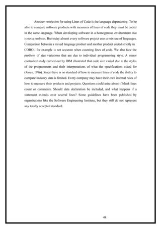 Another restriction for using Lines of Code is the language dependency. To be
able to compare software products with measures of lines of code they must be coded
in the same language. When developing software in a homogenous environment that
is not a problem. But today almost every software project uses a mixture of languages.
Comparison between a mixed language product and another product coded strictly in
COBOL for example is not accurate when counting lines of code. We also face the
problem of size variations that are due to individual programming style. A minor
controlled study carried out by IBM illustrated that code size varied due to the styles
of the programmers and their interpretations of what the specifications asked for
(Jones, 1996). Since there is no standard of how to measure lines of code the ability to
compare industry data is limited. Every company may have their own internal rules of
how to measure their products and projects. Questions could arise about if blank lines
count or comments. Should data declaration be included, and what happens if a
statement extends over several lines? Some guidelines have been published by
organizations like the Software Engineering Institute, but they still do not represent
any totally accepted standard.
48
 