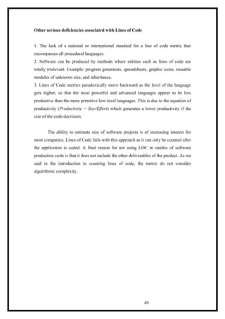 Other serious deficiencies associated with Lines of Code
1. The lack of a national or international standard for a line of code metric that
encompasses all procedural languages.
2. Software can be produced by methods where entities such as lines of code are
totally irrelevant. Example: program generators, spreadsheets, graphic icons, reusable
modules of unknown size, and inheritance.
3. Lines of Code metrics paradoxically move backward as the level of the language
gets higher, so that the most powerful and advanced languages appear to be less
productive than the more primitive low-level languages. This is due to the equation of
productivity (Productivity = Size/Effort) which generates a lower productivity if the
size of the code decreases.
The ability to estimate size of software projects is of increasing interest for
most companies. Lines of Code fails with this approach as it can only be counted after
the application is coded. A final reason for not using LOC in studies of software
production costs is that it does not include the other deliverables of the product. As we
said in the introduction to counting lines of code, the metric do not consider
algorithmic complexity.
49
 