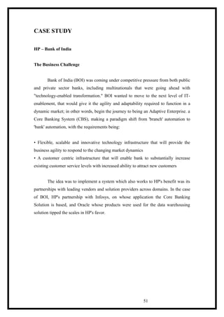 CASE STUDY
HP – Bank of India
The Business Challenge
Bank of India (BOI) was coming under competitive pressure from both public
and private sector banks, including multinationals that were going ahead with
"technology-enabled transformation." BOI wanted to move to the next level of IT-
enablement, that would give it the agility and adaptability required to function in a
dynamic market; in other words, begin the journey to being an Adaptive Enterprise. a
Core Banking System (CBS), making a paradigm shift from 'branch' automation to
'bank' automation, with the requirements being:
• Flexible, scalable and innovative technology infrastructure that will provide the
business agility to respond to the changing market dynamics
• A customer centric infrastructure that will enable bank to substantially increase
existing customer service levels with increased ability to attract new customers
The idea was to implement a system which also works to HP's benefit was its
partnerships with leading vendors and solution providers across domains. In the case
of BOI, HP's partnership with Infosys, on whose application the Core Banking
Solution is based, and Oracle whose products were used for the data warehousing
solution tipped the scales in HP's favor.
51
 