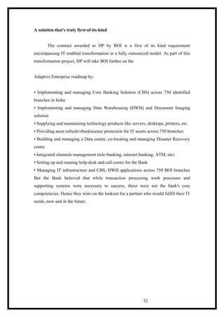 A solution that's truly first-of-its-kind
The contract awarded to HP by BOI is a first of its kind requirement
encompassing IT enabled transformation in a fully outsourced model. As part of this
transformation project, HP will take BOI further on the
Adaptive Enterprise roadmap by:
• Implementing and managing Core Banking Solution (CBS) across 750 identified
branches in India
• Implementing and managing Data Warehousing (DWH) and Document Imaging
solution
• Supplying and maintaining technology products like servers, desktops, printers, etc.
• Providing asset refresh/obsolescence protection for IT assets across 750 branches
• Building and managing a Data centre; co-locating and managing Disaster Recovery
centre
• Integrated channels management (tele-banking, internet banking, ATM, etc)
• Setting up and running help-desk and call centre for the Bank
• Managing IT infrastructure and CBS, DWH applications across 750 BOI branches
But the Bank believed that while transaction processing work processes and
supporting systems were necessary to success, these were not the bank's core
competencies. Hence they were on the lookout for a partner who would fulfill their IT
needs, now and in the future.
52
 