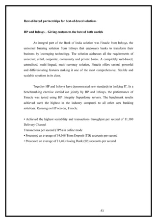 Best-of-breed partnerships for best-of-breed solutions
HP and Infosys – Giving customers the best of both worlds
An integral part of the Bank of India solution was Finacle from Infosys, the
universal banking solution from Infosys that empowers banks to transform their
business by leveraging technology. The solution addresses all the requirements of
universal, retail, corporate, community and private banks. A completely web-based,
centralised, multi-lingual, multi-currency solution, Finacle offers several powerful
and differentiating features making it one of the most comprehensive, flexible and
scalable solutions in its class.
Together HP and Infosys have demonstrated new standards in banking IT. In a
benchmarking exercise carried out jointly by HP and Infosys, the performance of
Finacle was tested using HP Integrity Superdome servers. The benchmark results
achieved were the highest in the industry compared to all other core banking
solutions. Running on HP servers, Finacle:
• Achieved the highest scalability and transactions throughput per second of 11,180
Delivery Channel
Transactions per second (TPS) in online mode
• Processed an average of 19,568 Term Deposit (TD) accounts per second
• Processed an average of 11,403 Saving Bank (SB) accounts per second
53
 