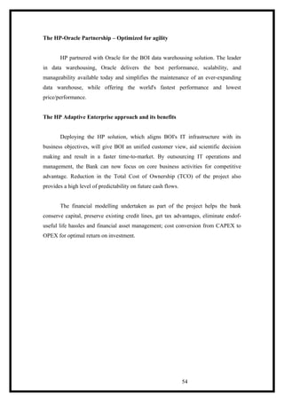 The HP-Oracle Partnership – Optimized for agility
HP partnered with Oracle for the BOI data warehousing solution. The leader
in data warehousing, Oracle delivers the best performance, scalability, and
manageability available today and simplifies the maintenance of an ever-expanding
data warehouse, while offering the world's fastest performance and lowest
price/performance.
The HP Adaptive Enterprise approach and its benefits
Deploying the HP solution, which aligns BOI's IT infrastructure with its
business objectives, will give BOI an unified customer view, aid scientific decision
making and result in a faster time-to-market. By outsourcing IT operations and
management, the Bank can now focus on core business activities for competitive
advantage. Reduction in the Total Cost of Ownership (TCO) of the project also
provides a high level of predictability on future cash flows.
The financial modelling undertaken as part of the project helps the bank
conserve capital, preserve existing credit lines, get tax advantages, eliminate endof-
useful life hassles and financial asset management; cost conversion from CAPEX to
OPEX for optimal return on investment.
54
 