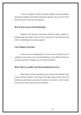 Client’s expectation should be properly managed and communicated
through risk mitigation and change management approach. This will assure them
about the vendor’s processes and capabilities.
Best in class process and Methodology
Maturity of the processes and methods reflect the vendor capability in
handling large and complex projects. Clients expect best in class processes and
effective methodology for executing a project.
Clear Budget Constraint
Clients want a clear budgeting plan. No cost overruns. When the size and
complexity of the project grows then the budgeting may be difficult. Clients do
not expect any delivery slippage or cost overrun in the project
Better delivery, quality and client management process
Better delivery models and quality process increases the reliability of the
software solutions/ products. Since large and Complex project directly affects the
productivity, performance and quality of a product it is must for a vendor to make
client aware of theses processes and the capabilities
56
 