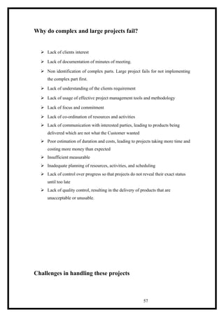 Why do complex and large projects fail?
 Lack of clients interest
 Lack of documentation of minutes of meeting.
 Non identification of complex parts. Large project fails for not implementing
the complex part first.
 Lack of understanding of the clients requirement
 Lack of usage of effective project management tools and methodology
 Lack of focus and commitment
 Lack of co-ordination of resources and activities
 Lack of communication with interested parties, leading to products being
delivered which are not what the Customer wanted
 Poor estimation of duration and costs, leading to projects taking more time and
costing more money than expected
 Insufficient measurable
 Inadequate planning of resources, activities, and scheduling
 Lack of control over progress so that projects do not reveal their exact status
until too late
 Lack of quality control, resulting in the delivery of products that are
unacceptable or unusable.
Challenges in handling these projects
57
 
