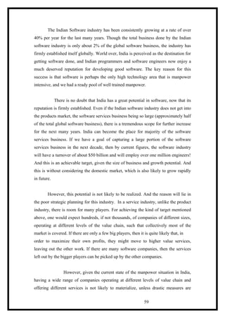 The Indian Software industry has been consistently growing at a rate of over
40% per year for the last many years. Though the total business done by the Indian
software industry is only about 2% of the global software business, the industry has
firmly established itself globally. World over, India is perceived as the destination for
getting software done, and Indian programmers and software engineers now enjoy a
much deserved reputation for developing good software. The key reason for this
success is that software is perhaps the only high technology area that is manpower
intensive, and we had a ready pool of well trained manpower.
There is no doubt that India has a great potential in software, now that its
reputation is firmly established. Even if the Indian software industry does not get into
the products market, the software services business being so large (approximately half
of the total global software business), there is a tremendous scope for further increase
for the next many years. India can become the place for majority of the software
services business. If we have a goal of capturing a large portion of the software
services business in the next decade, then by current figures, the software industry
will have a turnover of about $50 billion and will employ over one million engineers!
And this is an achievable target, given the size of business and growth potential. And
this is without considering the domestic market, which is also likely to grow rapidly
in future.
However, this potential is not likely to be realized. And the reason will lie in
the poor strategic planning for this industry. In a service industry, unlike the product
industry, there is room for many players. For achieving the kind of target mentioned
above, one would expect hundreds, if not thousands, of companies of different sizes,
operating at different levels of the value chain, such that collectively most of the
market is covered. If there are only a few big players, then it is quite likely that, in
order to maximize their own profits, they might move to higher value services,
leaving out the other work. If there are many software companies, then the services
left out by the bigger players can be picked up by the other companies.
However, given the current state of the manpower situation in India,
having a wide range of companies operating at different levels of value chain and
offering different services is not likely to materialize, unless drastic measures are
59
 