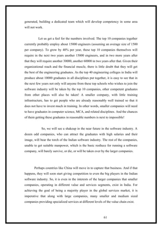 generated, building a dedicated team which will develop competency in some area
will not work.
Let us get a feel for the numbers involved. The top 10 companies together
currently probably employ about 15000 engineers (assuming an average size of 1500
per company). To grow by 40% per year, these top 10 companies themselves will
require in the next two years another 15000 engineers, and in two more years after
that they will require another 30000, another 60000 in two years after that. Given their
organizational reach and the financial muscle, there is little doubt that they will get
the best of the engineering graduates. As the top 40 engineering colleges in India will
produce about 10000 graduates in all disciplines put together, it is easy to see that in
the next few years not only will anyone from these top schools who wishes to join the
software industry will be taken by the top 10 companies, other competent graduates
from other places will also be taken! A smaller company, with little training
infrastructure, has to get people who are already reasonably well trained so that it
does not have to invest much in training. In other words, smaller companies will need
to have graduates in computer science, MCA, and related disciplines. And the chances
of them getting these graduates in reasonable numbers is next to impossible!
So, we will see a shakeup in the near future in the software industry. A
dozen odd companies, who can attract the graduates with high salaries and their
image, will bear the torch of the Indian software industry. The rest of the companies,
unable to get suitable manpower, which is the basic resthece for running a software
company, will barely survive, or die, or will be taken over by the larger companies.
Perhaps countries like China will move in to capture that business. And if that
happens, they will soon start giving competition to even the big players in the Indian
software industry. So, it is even in the interests of the larger companies that smaller
companies, operating in different value and services segments, exist in India. For
achieving the goal of being a majority player in the global services market, it is
imperative that along with large companies, many smaller and medium sized
companies providing specialized services at different levels of the value chain exist.
61
 